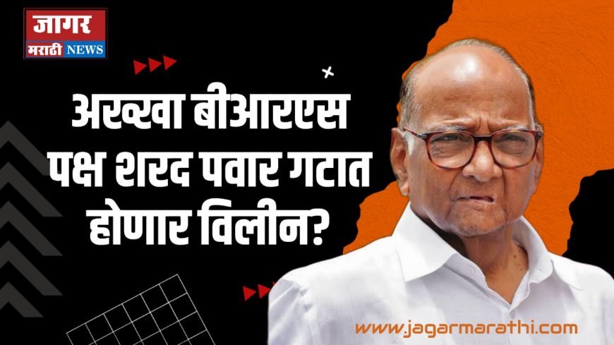 महाराष्ट्रातील सर्वात मोठी राजकीय घडामोड, अख्खा बीआरएस पक्ष शरद पवार गटात होणार विलीन?